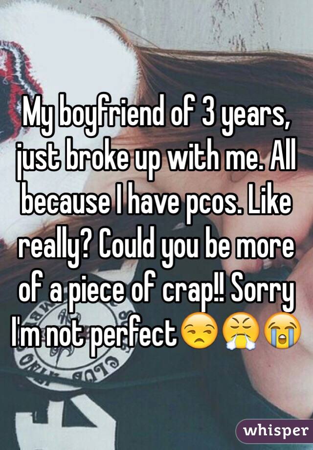 My boyfriend of 3 years, just broke up with me. All because I have pcos. Like really? Could you be more of a piece of crap!! Sorry I'm not perfect😒😤😭