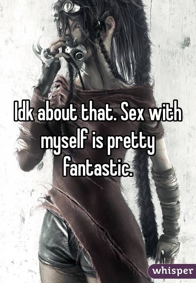 Idk about that. Sex with myself is pretty fantastic.