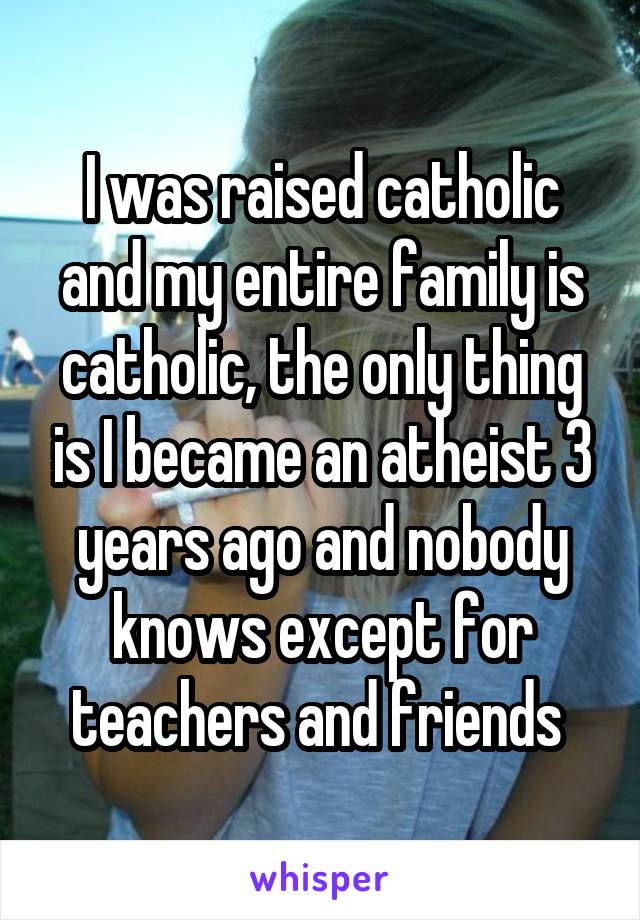 I was raised catholic and my entire family is catholic, the only thing is I became an atheist 3 years ago and nobody knows except for teachers and friends 