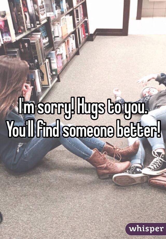 I'm sorry! Hugs to you. You'll find someone better!