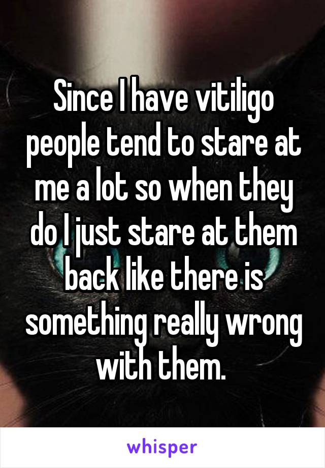 Since I have vitiligo people tend to stare at me a lot so when they do I just stare at them back like there is something really wrong with them. 