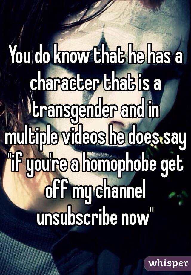 You do know that he has a character that is a transgender and in multiple videos he does say "if you're a homophobe get off my channel unsubscribe now"