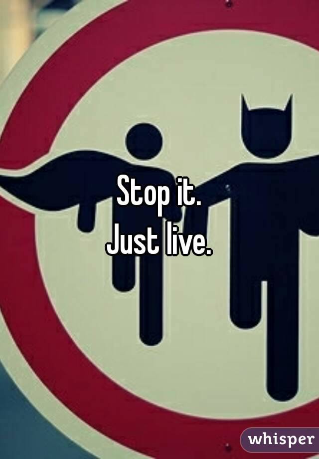 Stop it.
Just live.