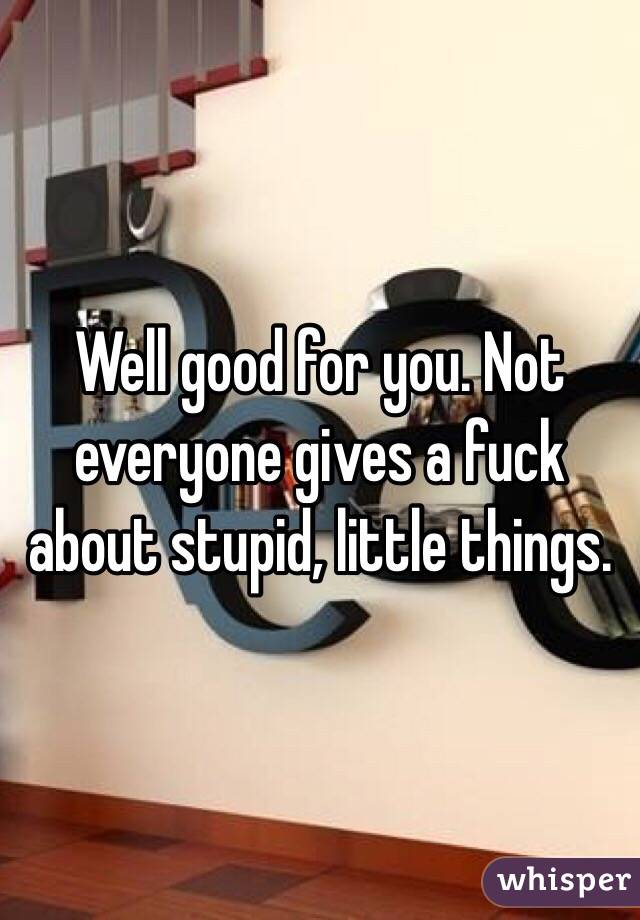 Well good for you. Not everyone gives a fuck about stupid, little things. 