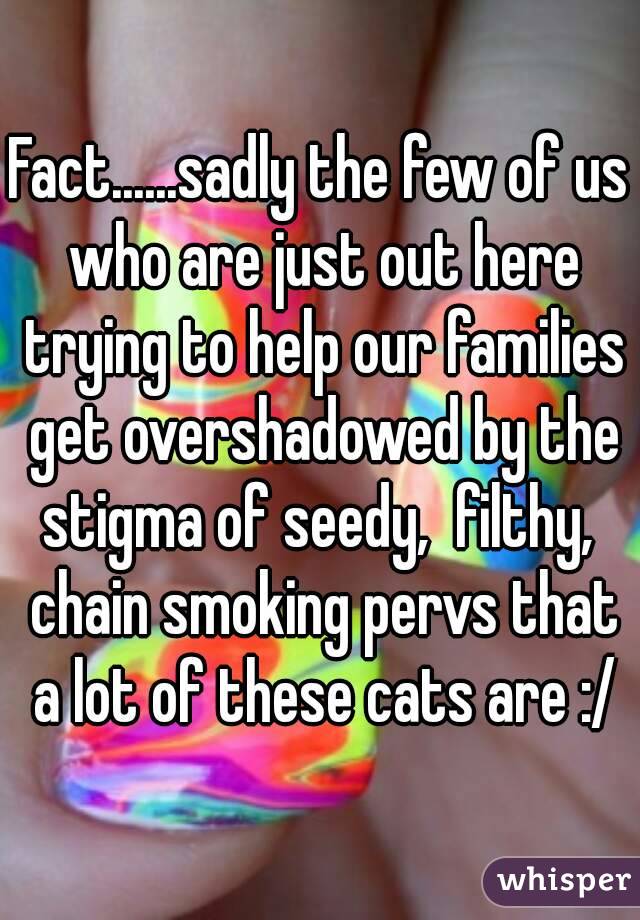Fact......sadly the few of us who are just out here trying to help our families get overshadowed by the stigma of seedy,  filthy,  chain smoking pervs that a lot of these cats are :/