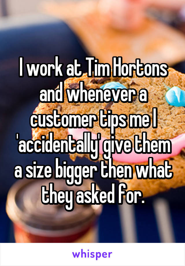 I work at Tim Hortons and whenever a customer tips me I 'accidentally' give them a size bigger then what they asked for.