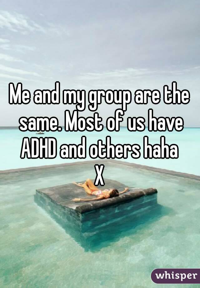 Me and my group are the same. Most of us have ADHD and others haha 
X