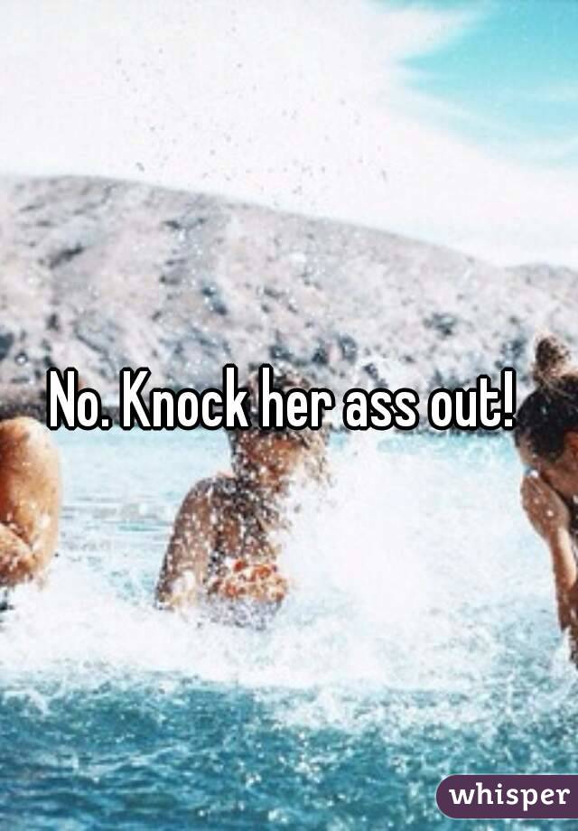 No. Knock her ass out! 