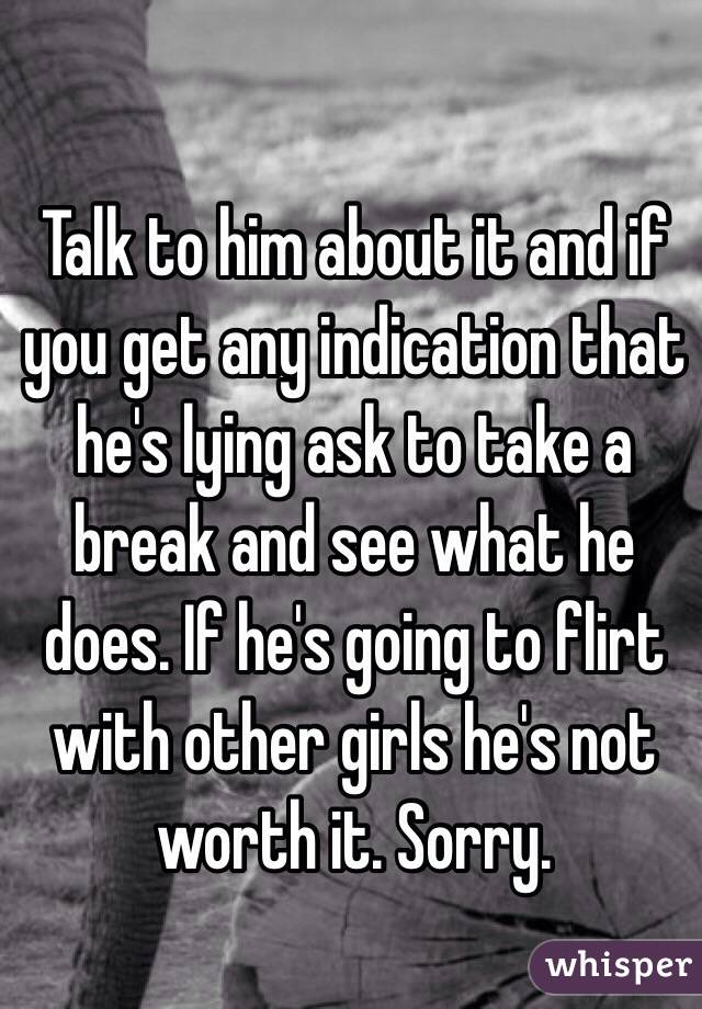 Talk to him about it and if you get any indication that he's lying ask to take a break and see what he does. If he's going to flirt with other girls he's not worth it. Sorry.