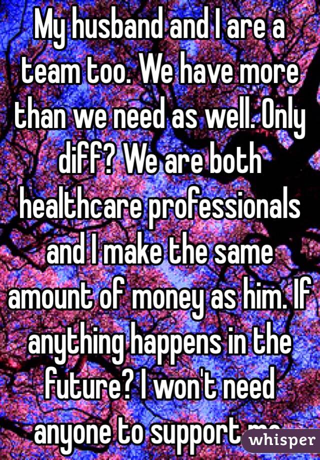 My husband and I are a team too. We have more than we need as well. Only diff? We are both healthcare professionals and I make the same amount of money as him. If anything happens in the future? I won't need anyone to support me. 