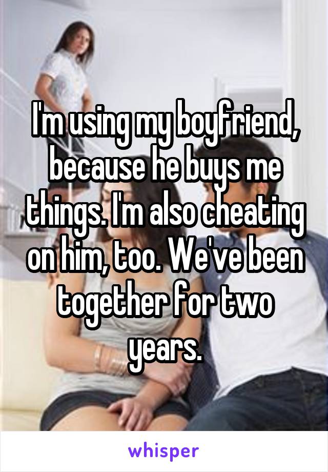 I'm using my boyfriend, because he buys me things. I'm also cheating on him, too. We've been together for two years.