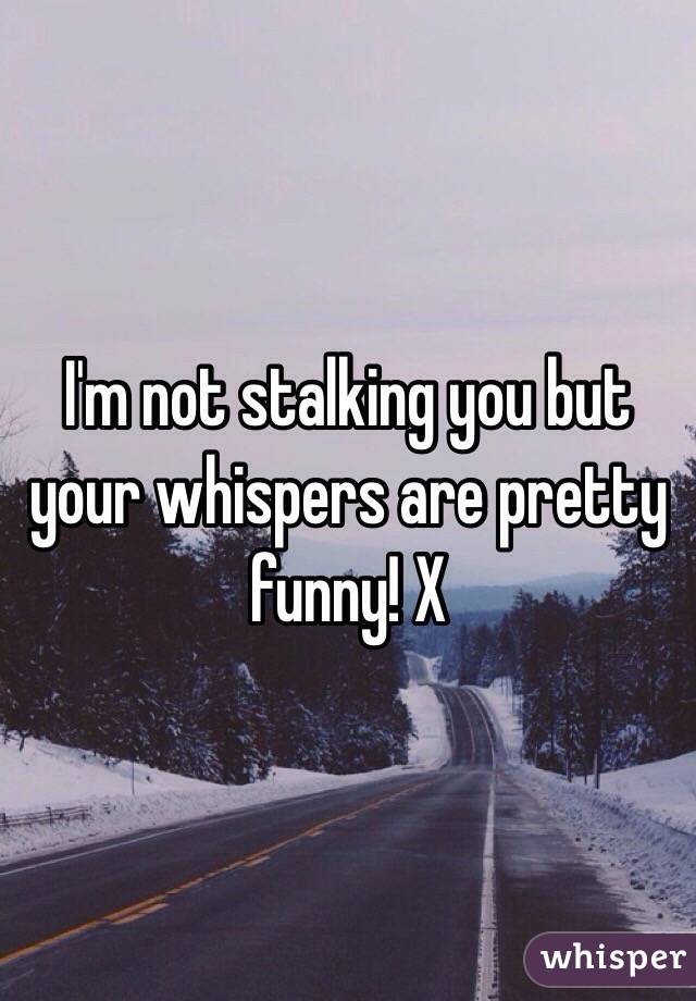 I'm not stalking you but your whispers are pretty funny! X