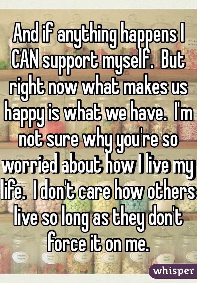 And if anything happens I CAN support myself.  But right now what makes us happy is what we have.  I'm not sure why you're so worried about how I live my life.  I don't care how others live so long as they don't force it on me.