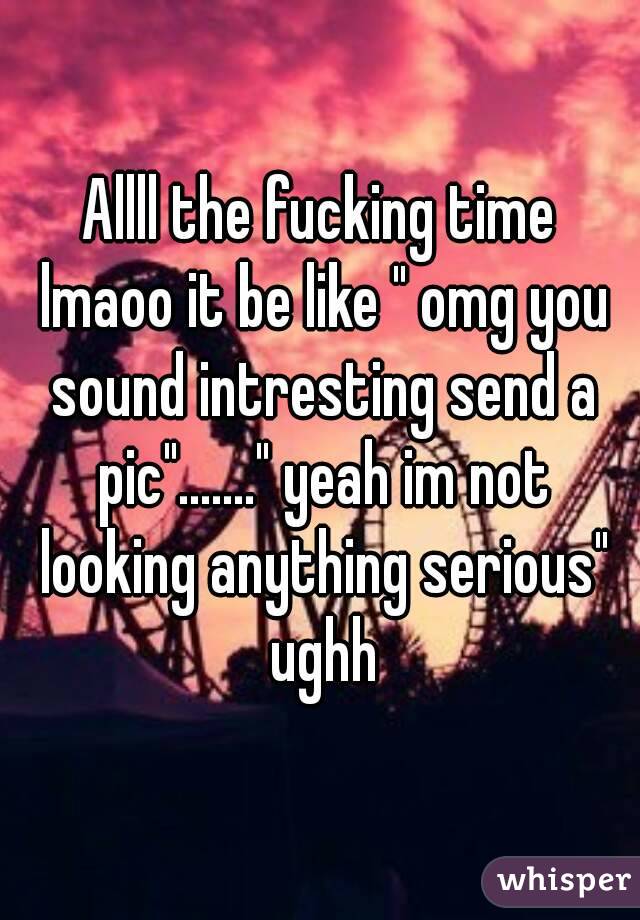 Allll the fucking time lmaoo it be like " omg you sound intresting send a pic"......." yeah im not looking anything serious" ughh