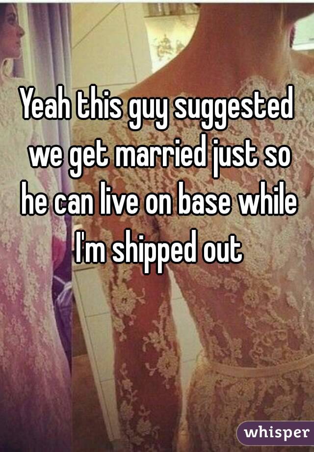 Yeah this guy suggested we get married just so he can live on base while I'm shipped out