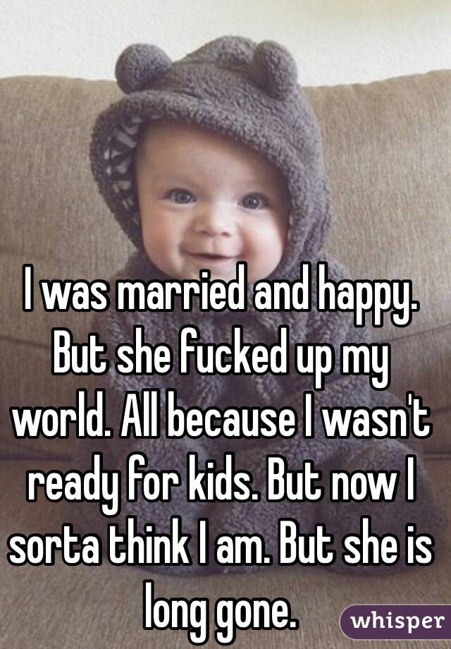 I was married and happy. But she fucked up my world. All because I wasn't ready for kids. But now I sorta think I am. But she is long gone. 