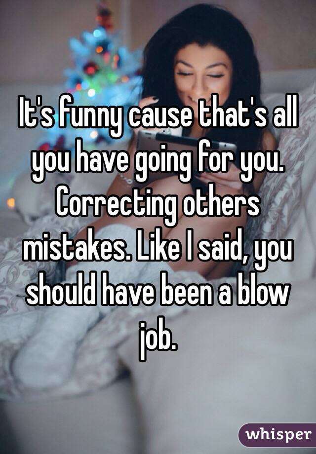 It's funny cause that's all you have going for you. Correcting others mistakes. Like I said, you should have been a blow job. 