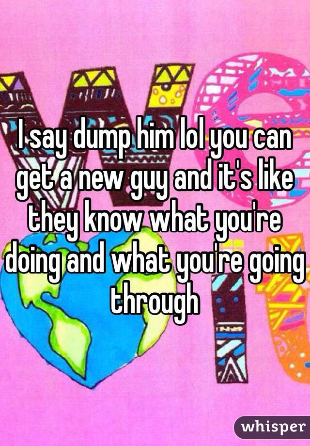 I say dump him lol you can get a new guy and it's like they know what you're doing and what you're going through