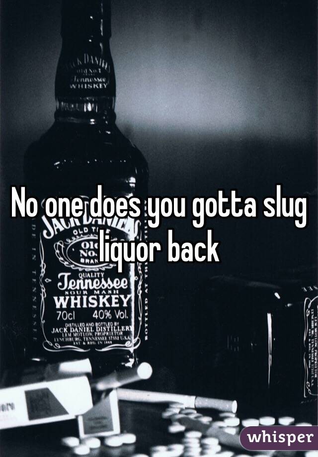 No one does you gotta slug liquor back 