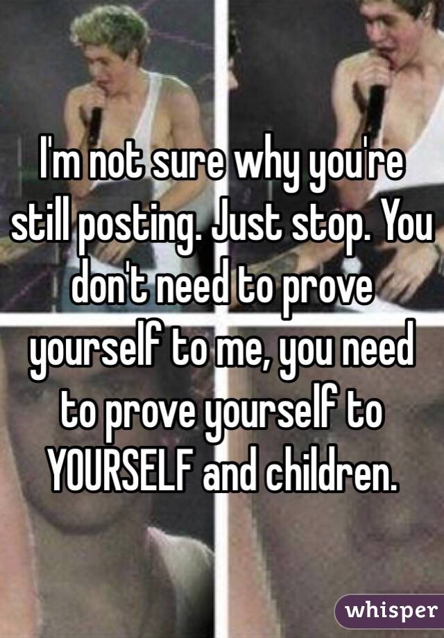 I'm not sure why you're still posting. Just stop. You don't need to prove yourself to me, you need to prove yourself to YOURSELF and children.