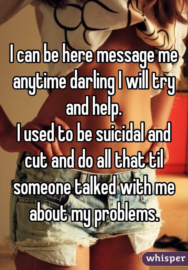I can be here message me anytime darling I will try and help.
I used to be suicidal and cut and do all that til someone talked with me about my problems.
