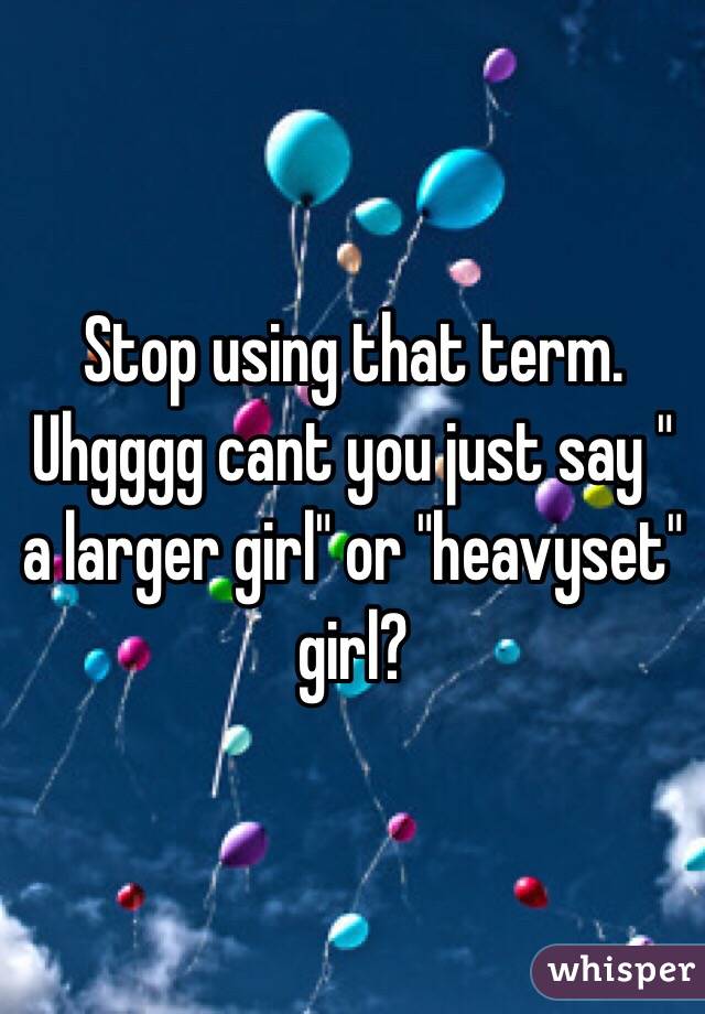 Stop using that term. Uhgggg cant you just say " a larger girl" or "heavyset" girl?