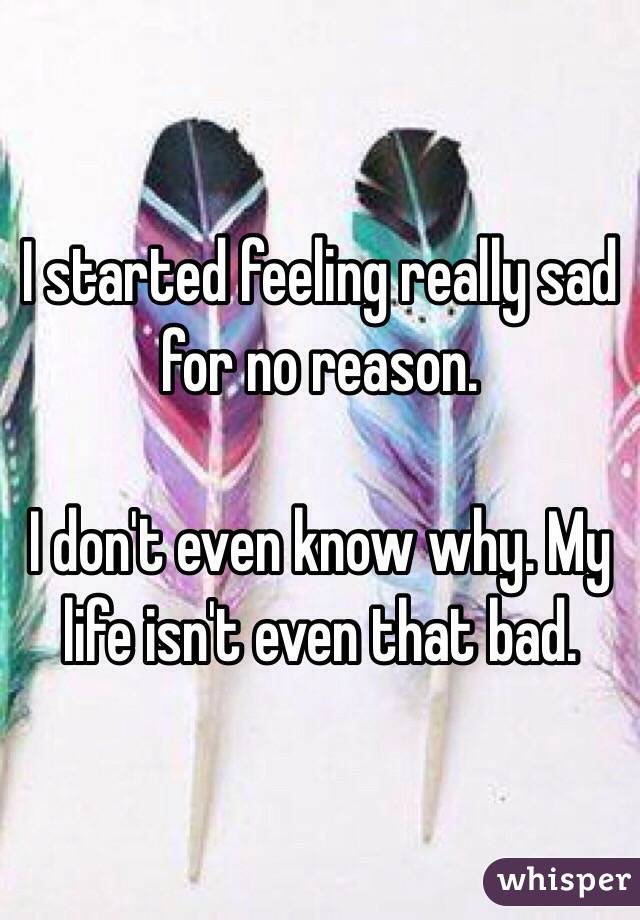 I started feeling really sad for no reason.

I don't even know why. My life isn't even that bad. 