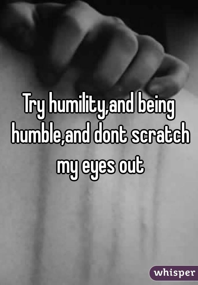 Try humility,and being humble,and dont scratch my eyes out