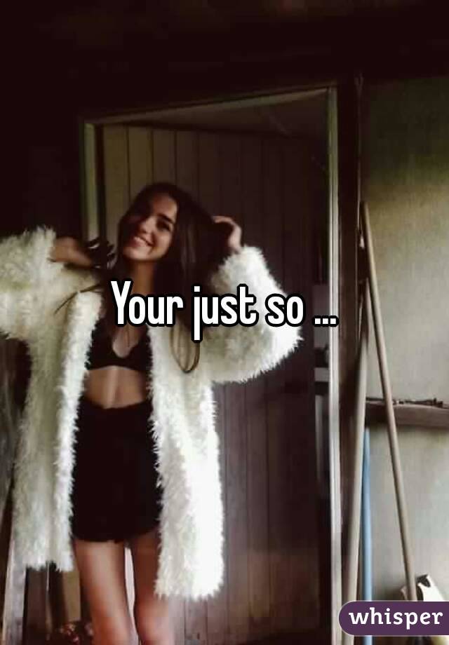 Your just so ...
