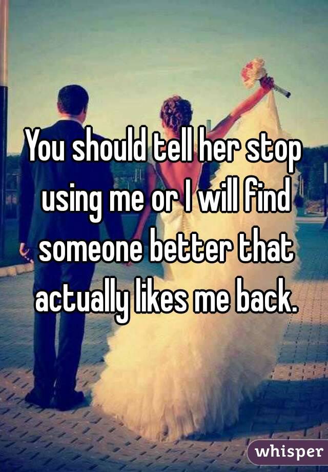 You should tell her stop using me or I will find someone better that actually likes me back.