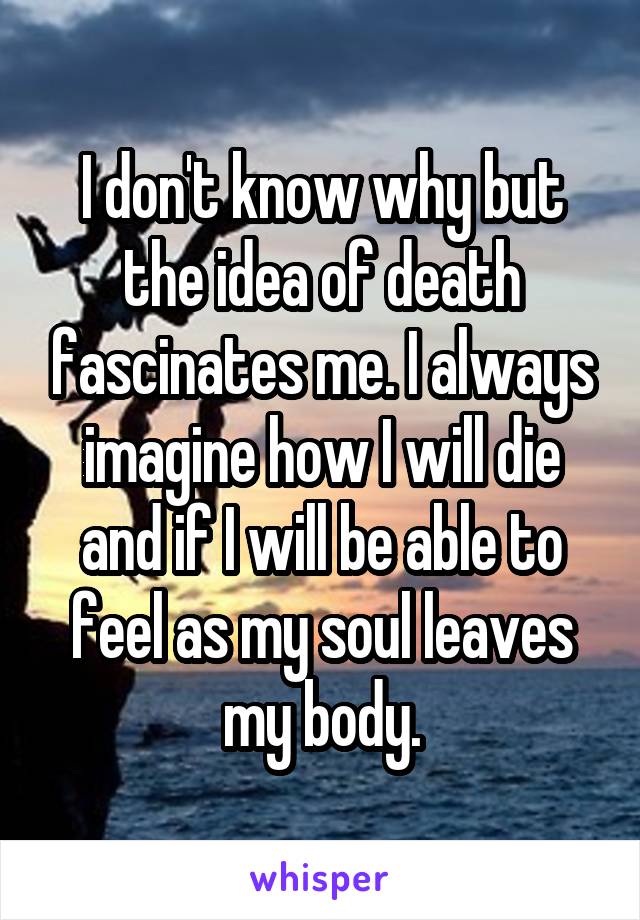 I don't know why but the idea of death fascinates me. I always imagine how I will die and if I will be able to feel as my soul leaves my body.