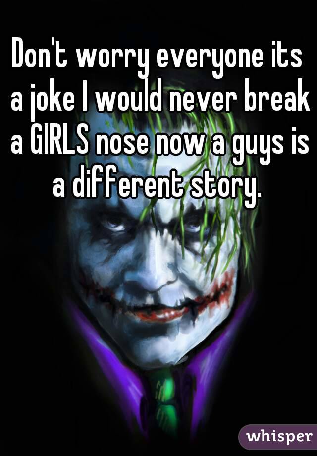 Don't worry everyone its a joke I would never break a GIRLS nose now a guys is a different story. 