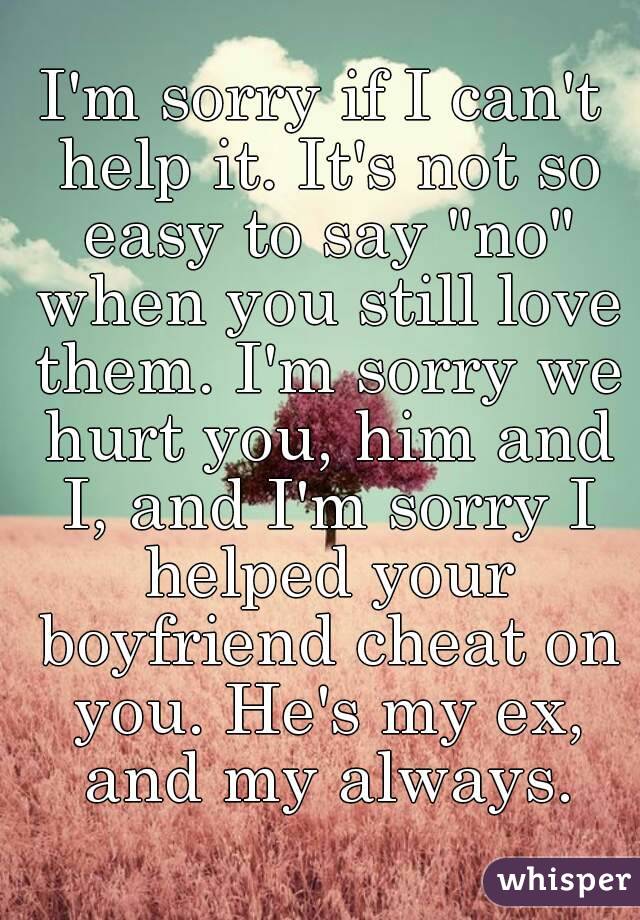 I'm sorry if I can't help it. It's not so easy to say "no" when you still love them. I'm sorry we hurt you, him and I, and I'm sorry I helped your boyfriend cheat on you. He's my ex, and my always.