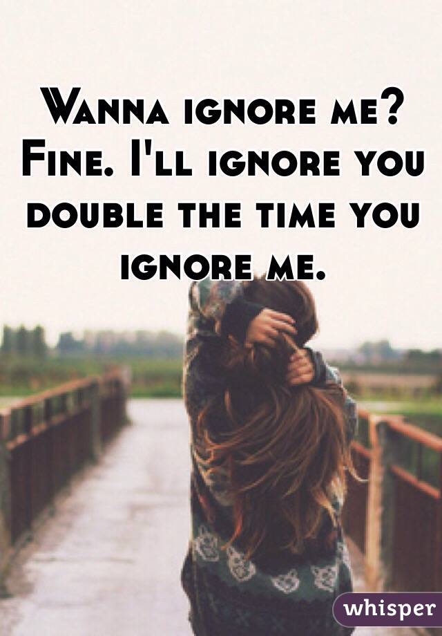 Wanna ignore me? Fine. I'll ignore you double the time you ignore me. 