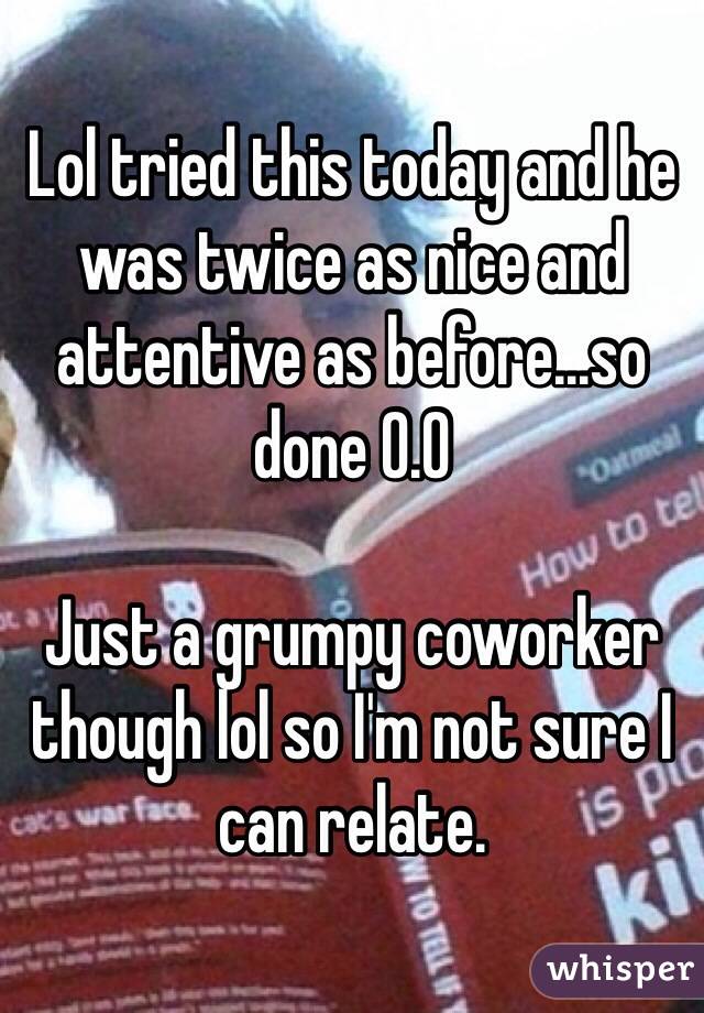 Lol tried this today and he was twice as nice and attentive as before...so done 0.0 

Just a grumpy coworker though lol so I'm not sure I can relate. 