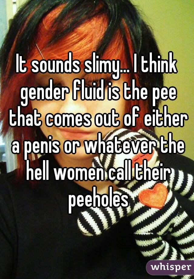 It sounds slimy... I think gender fluid is the pee that comes out of either a penis or whatever the hell women call their peeholes