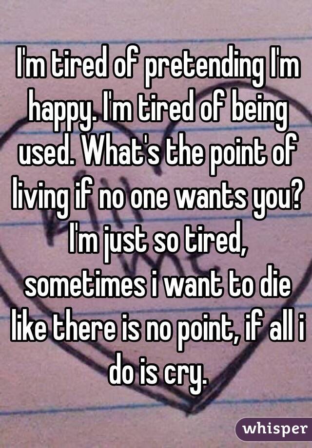 I'm tired of pretending I'm happy. I'm tired of being used. What's the point of living if no one wants you? I'm just so tired, sometimes i want to die like there is no point, if all i do is cry.