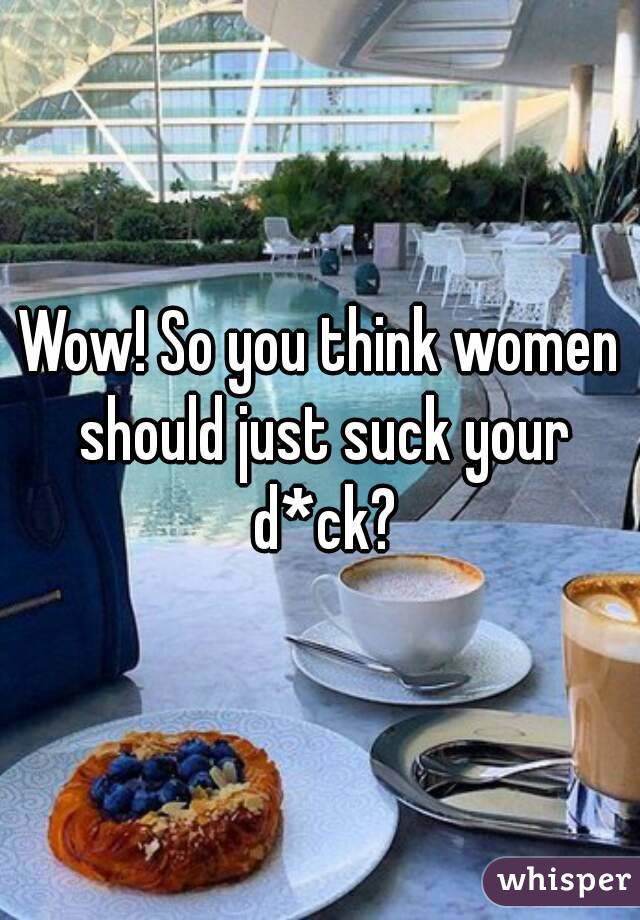 Wow! So you think women should just suck your d*ck?