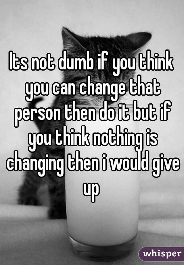 Its not dumb if you think you can change that person then do it but if you think nothing is changing then i would give up 