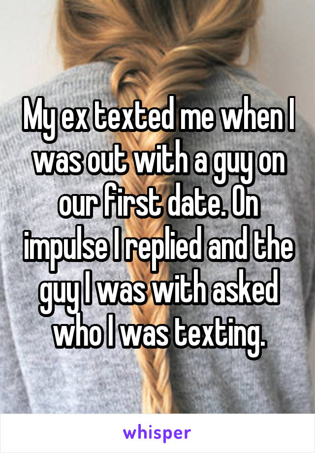 My ex texted me when I was out with a guy on our first date. On impulse I replied and the guy I was with asked who I was texting.
