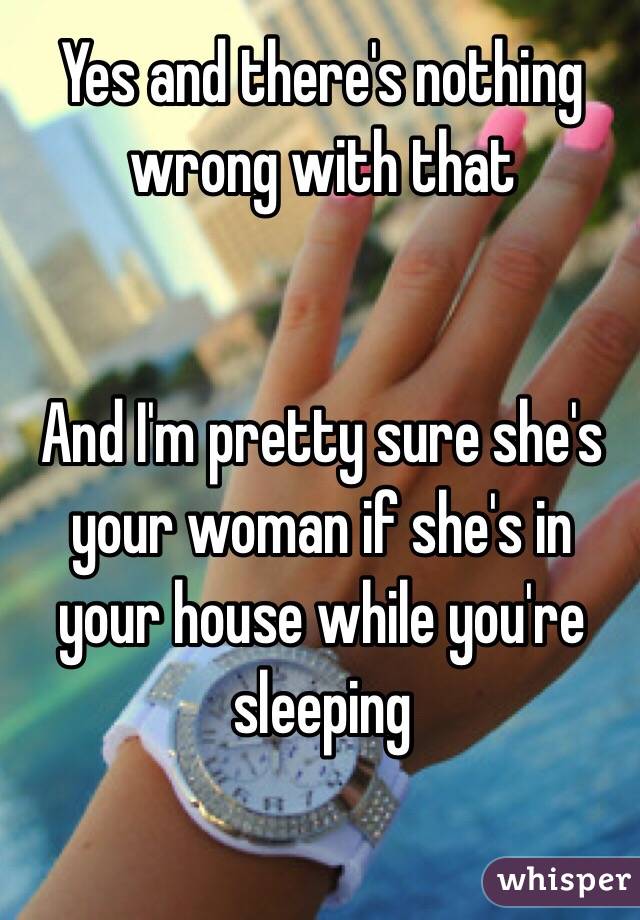 Yes and there's nothing wrong with that  


And I'm pretty sure she's your woman if she's in your house while you're sleeping