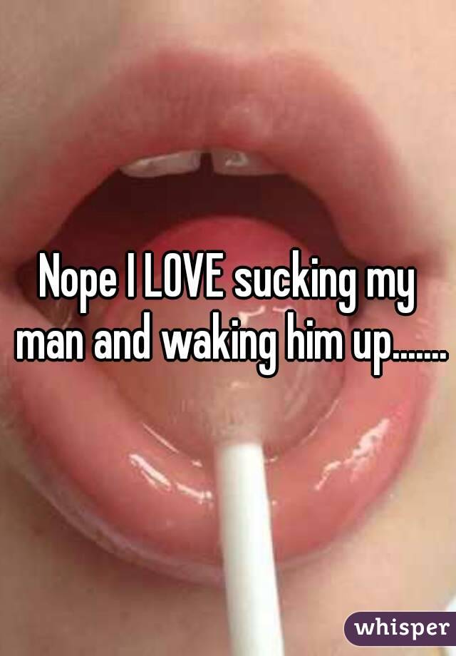 Nope I LOVE sucking my man and waking him up.......