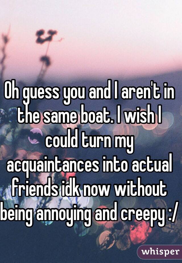 Oh guess you and I aren't in the same boat. I wish I could turn my acquaintances into actual friends idk now without being annoying and creepy :/