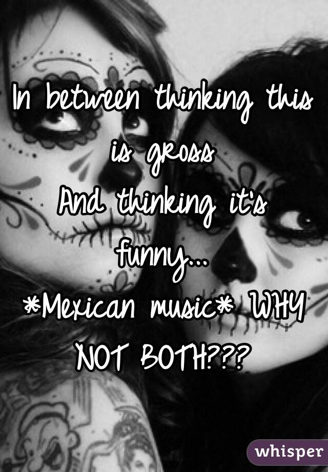 In between thinking this is gross
And thinking it's funny...
*Mexican music* WHY NOT BOTH???