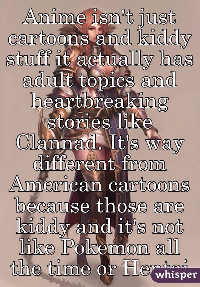 Anime isn't just cartoons and kiddy stuff it actually has adult topics and heartbreaking stories like Clannad. It's way different from American cartoons because those are kiddy and it's not like Pokemon all the time or Hentai 