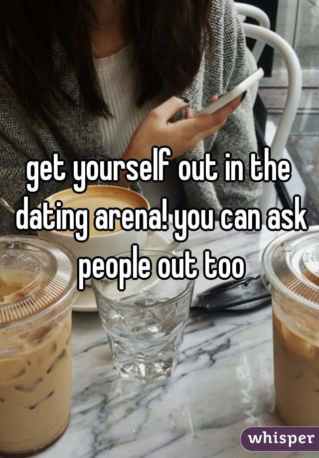 get yourself out in the dating arena! you can ask people out too