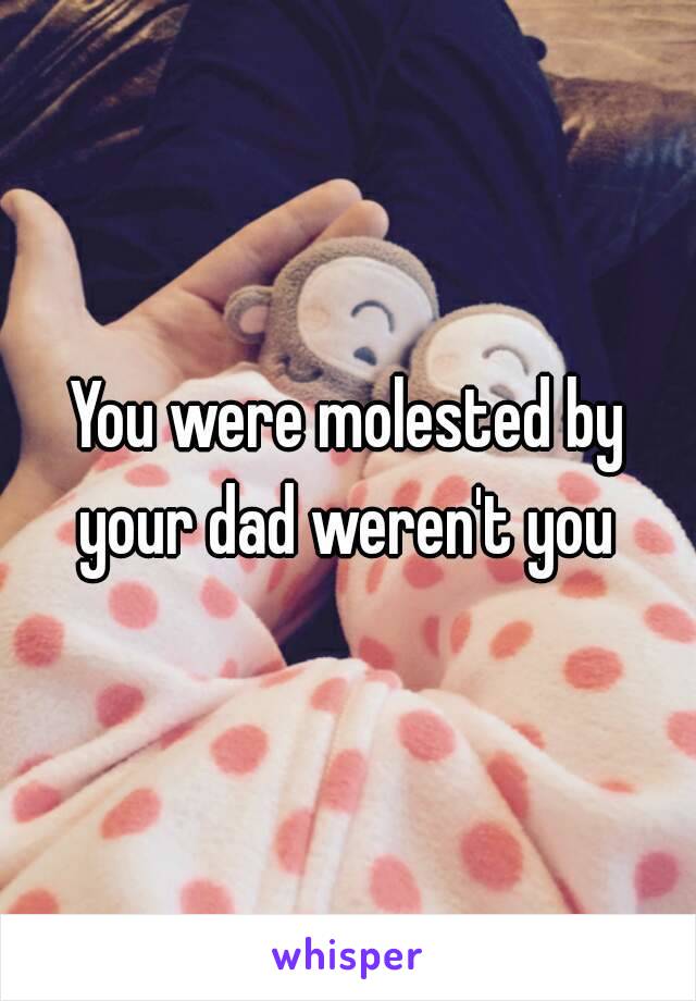 You were molested by your dad weren't you 