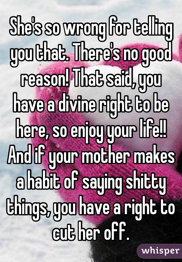 She's so wrong for telling you that. There's no good reason! That said, you have a divine right to be here, so enjoy your life!! And if your mother makes a habit of saying shitty things, you have a right to cut her off.