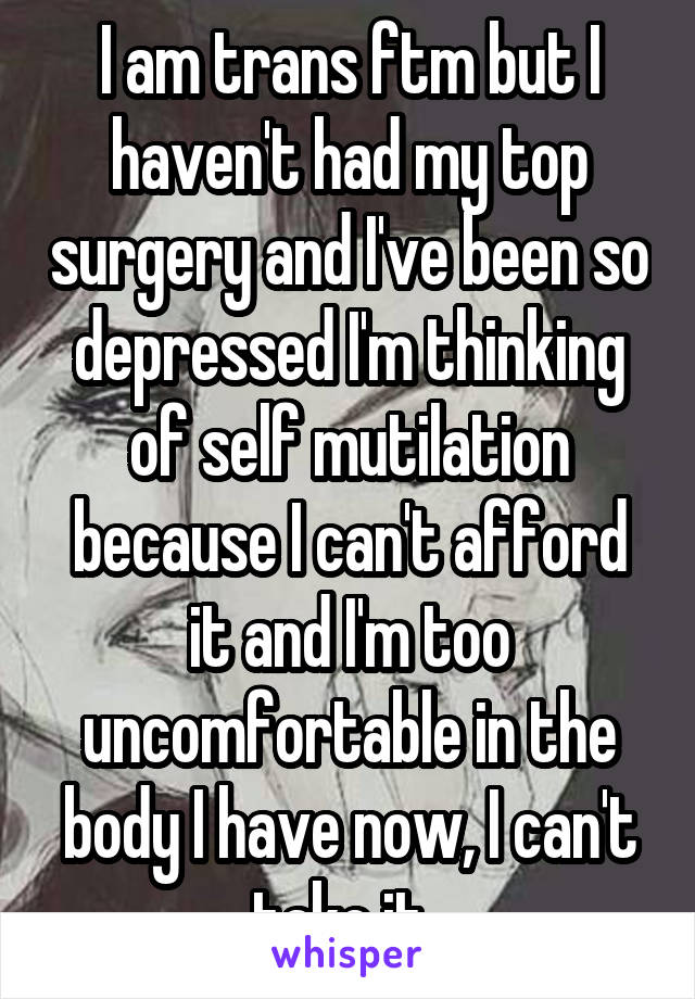 I am trans ftm but I haven't had my top surgery and I've been so depressed I'm thinking of self mutilation because I can't afford it and I'm too uncomfortable in the body I have now, I can't take it..