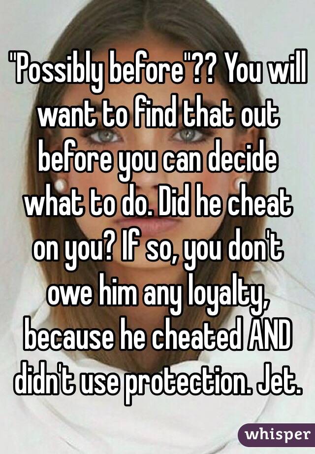 "Possibly before"?? You will want to find that out before you can decide what to do. Did he cheat on you? If so, you don't owe him any loyalty, because he cheated AND didn't use protection. Jet.